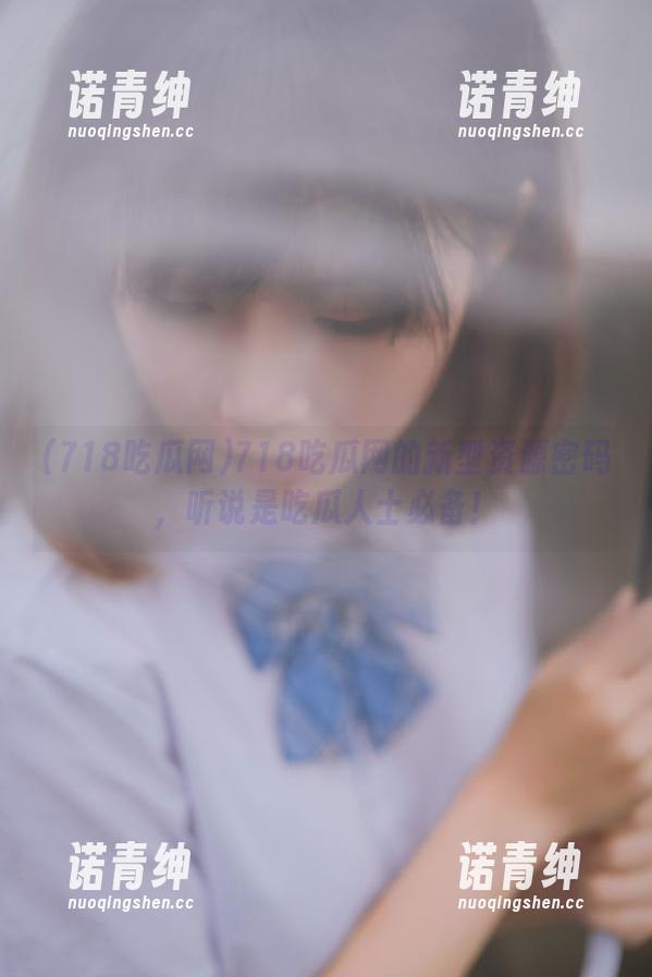 718吃瓜网的新型资源密码，听说是吃瓜人士必备！